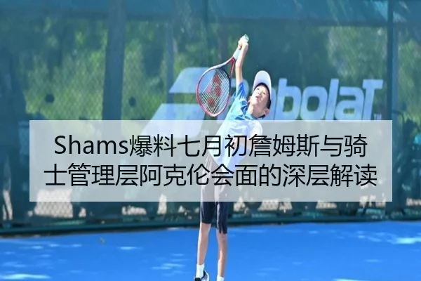 Shams爆料七月初詹姆斯与骑士管理层阿克伦会面的深层解读